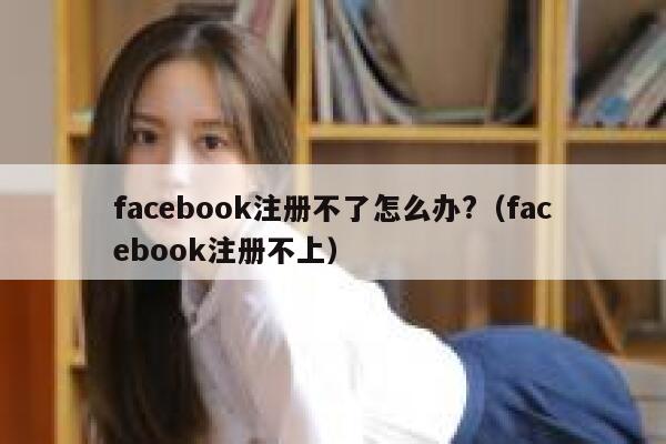 facebook注册不了怎么办?(facebook注册不上) 第1张 facebook注册不了怎么办?(facebook注册不上) 第1张