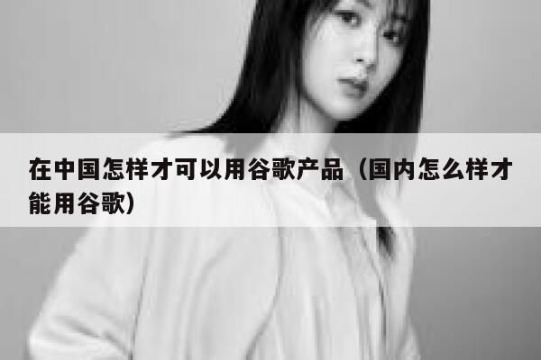 在中国怎样才可以用谷歌产品（国内怎么样才能用谷歌） 第1张