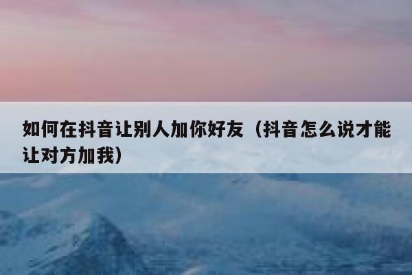 如何在抖音让别人加你好友（抖音怎么说才能让对方加我） 第1张