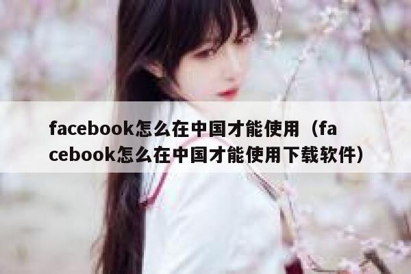 facebook怎么在中国才能使用（facebook怎么在中国才能使用下载软件） 第1张