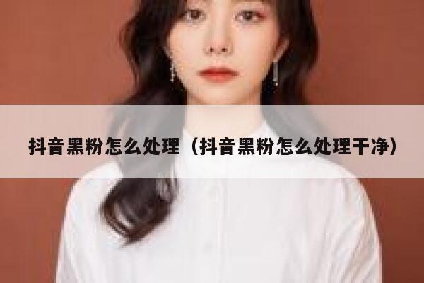 抖音黑粉怎么处理（抖音黑粉怎么处理干净） 第1张