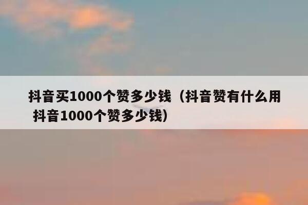 抖音买1000个赞多少钱（抖音赞有什么用 抖音1000个赞多少钱） 第1张