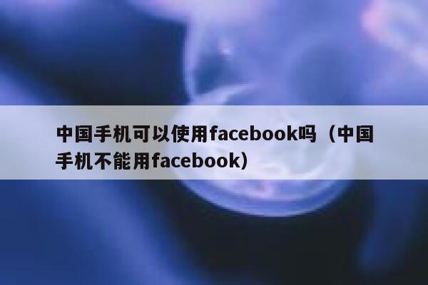 中国手机可以使用facebook吗（中国手机不能用facebook） 第1张