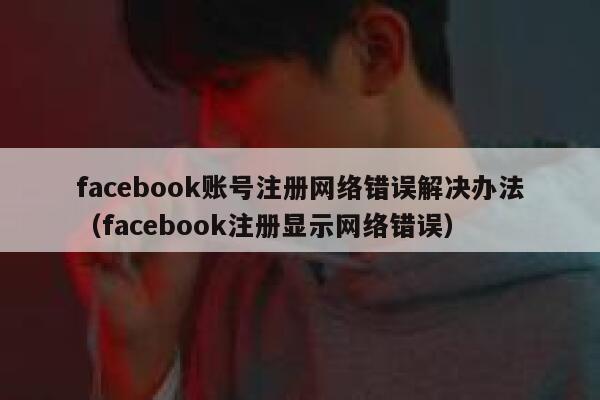 facebook账号注册网络错误解决办法（facebook注册显示网络错误） 第1张