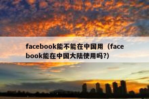 facebook能不能在中国用（facebook能在中国大陆使用吗?） 第1张