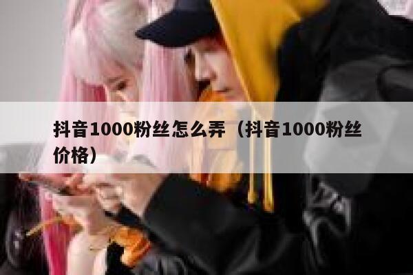抖音1000粉丝怎么弄（抖音1000粉丝价格） 第1张