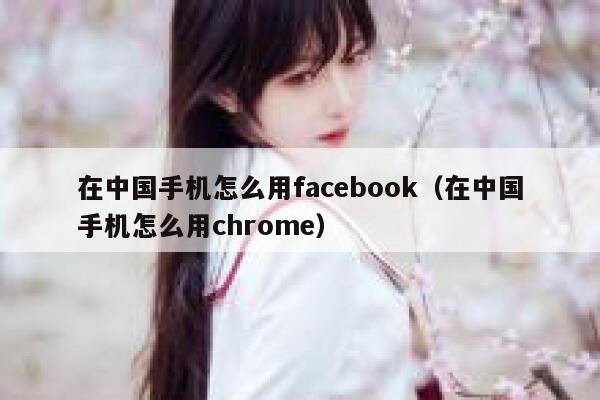 在中国手机怎么用facebook(在中国手机怎么用chrome) 第1张 在中国手机怎么用facebook(在中国手机怎么用chrome) 第1张