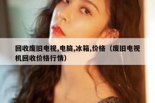 回收废旧电视,电脑,冰箱,价格（废旧电视机回收价格行情） 第1张