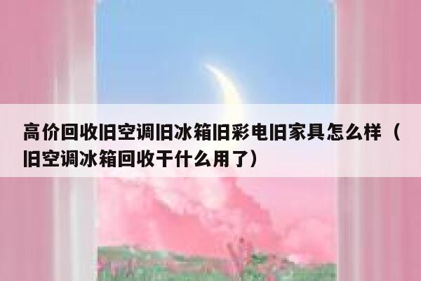 高价回收旧空调旧冰箱旧彩电旧家具怎么样(旧空调冰箱回收干什么用了) 第1张 高价回收旧空调旧冰箱旧彩电旧家具怎么样(旧空调冰箱回收干什么用了) 第1张