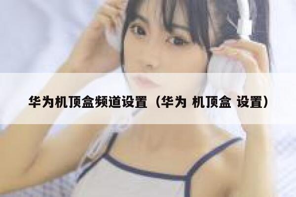 华为机顶盒频道设置（华为 机顶盒 设置） 第1张