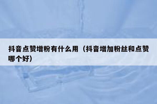 抖音点赞增粉有什么用（抖音增加粉丝和点赞哪个好） 第1张