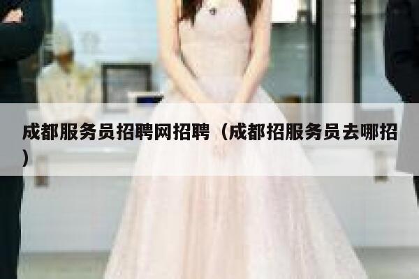 成都服务员招聘网招聘（成都招服务员去哪招） 第1张