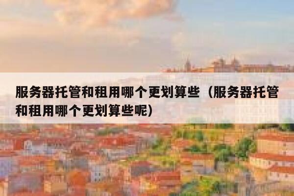服务器托管和租用哪个更划算些（服务器托管和租用哪个更划算些呢） 第1张