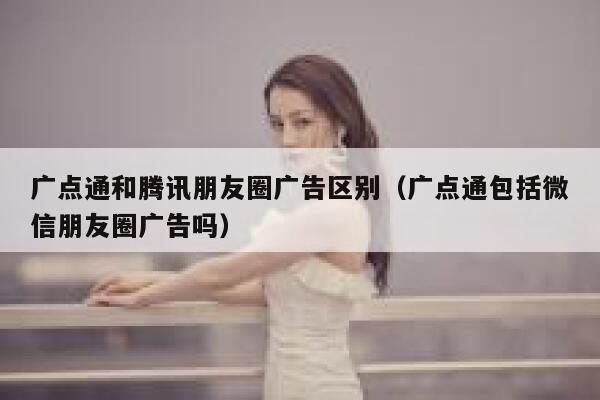 广点通和腾讯朋友圈广告区别（广点通包括微信朋友圈广告吗） 第1张