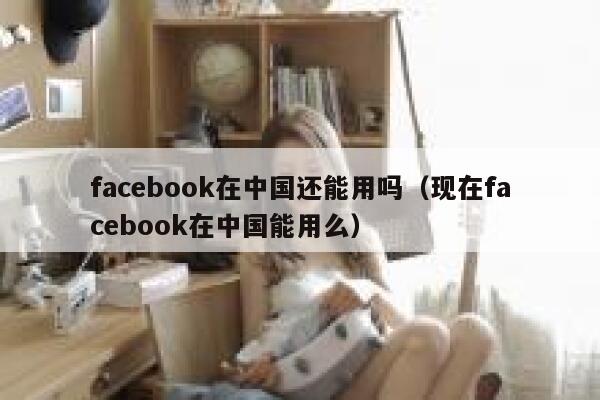 facebook在中国还能用吗（现在facebook在中国能用么） 第1张