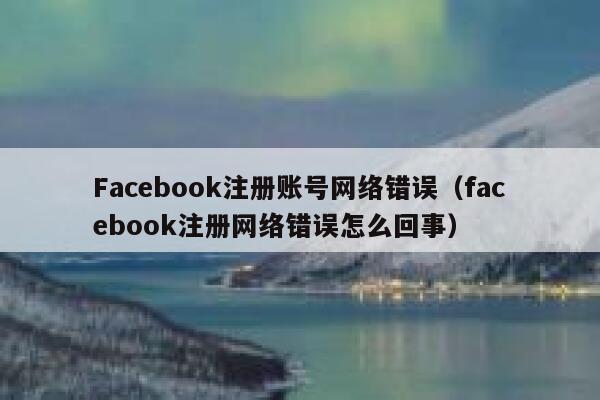 Facebook注册账号网络错误(facebook注册网络错误怎么回事) 第1张 Facebook注册账号网络错误(facebook注册网络错误怎么回事) 第1张