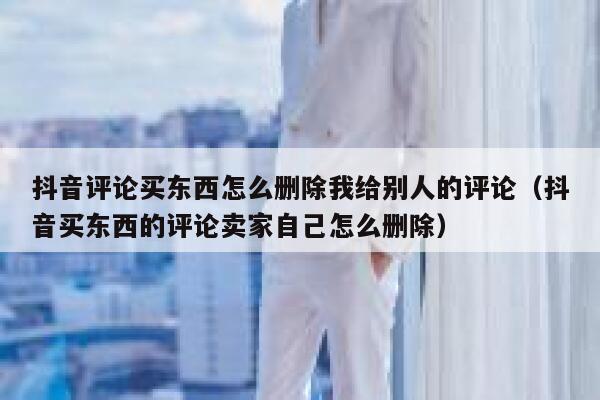 抖音评论买东西怎么删除我给别人的评论(抖音买东西的评论卖家自己怎么删除) 第1张 抖音评论买东西怎么删除我给别人的评论(抖音买东西的评论卖家自己怎么删除) 第1张