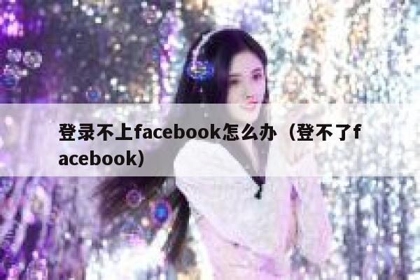 登录不上facebook怎么办（登不了facebook） 第1张