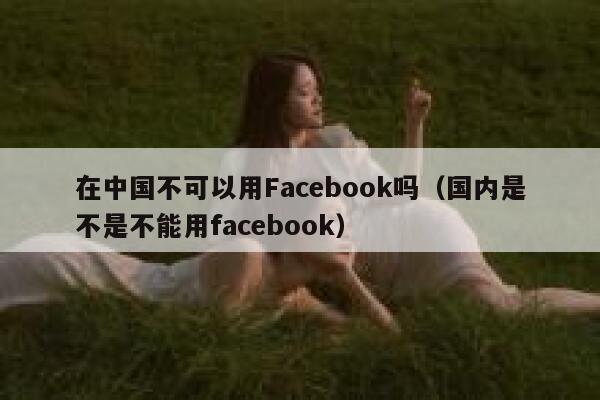在中国不可以用Facebook吗（国内是不是不能用facebook） 第1张