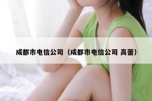 成都市电信公司(成都市电信公司 高蕾) 第1张 成都市电信公司(成都市电信公司 高蕾) 第1张