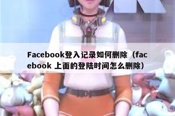 Facebook登入记录如何删除(facebook 上面的登陆时间怎么删除) 第1张 Facebook登入记录如何删除(facebook 上面的登陆时间怎么删除) 第1张