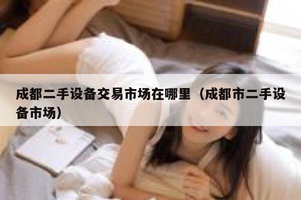 成都二手设备交易市场在哪里（成都市二手设备市场） 第1张