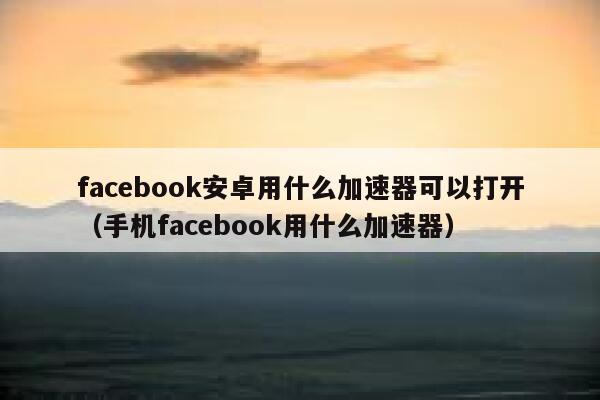 facebook安卓用什么加速器可以打开（手机facebook用什么加速器） 第1张