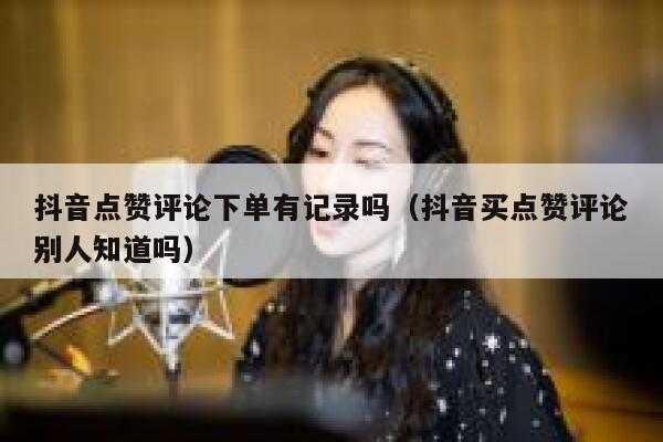 抖音点赞评论下单有记录吗(抖音买点赞评论别人知道吗) 第1张 抖音点赞评论下单有记录吗(抖音买点赞评论别人知道吗) 第1张