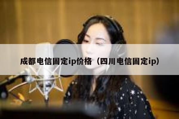 成都电信固定ip价格（四川电信固定ip） 第1张