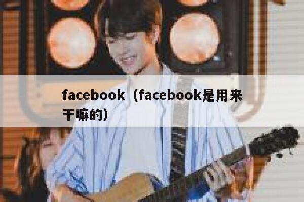 facebook（facebook是用来干嘛的） 第1张