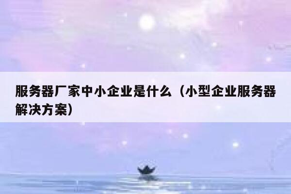 服务器厂家中小企业是什么(小型企业服务器解决方案) 第1张 服务器厂家中小企业是什么(小型企业服务器解决方案) 第1张
