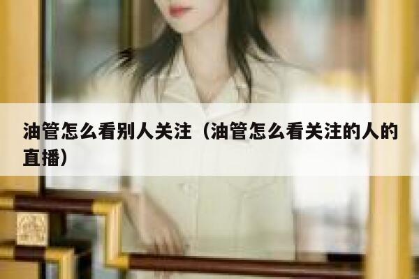 油管怎么看别人关注（油管怎么看关注的人的直播） 第1张