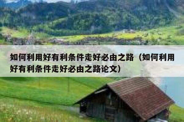 如何利用好有利条件走好必由之路（如何利用好有利条件走好必由之路论文） 第1张