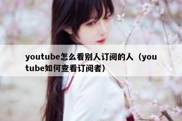 youtube怎么看别人订阅的人(youtube如何查看订阅者) 第1张 youtube怎么看别人订阅的人(youtube如何查看订阅者) 第1张