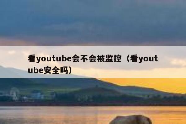 看youtube会不会被监控（看youtube安全吗） 第1张