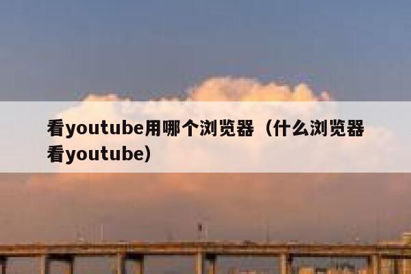 看youtube用哪个浏览器（什么浏览器看youtube） 第1张