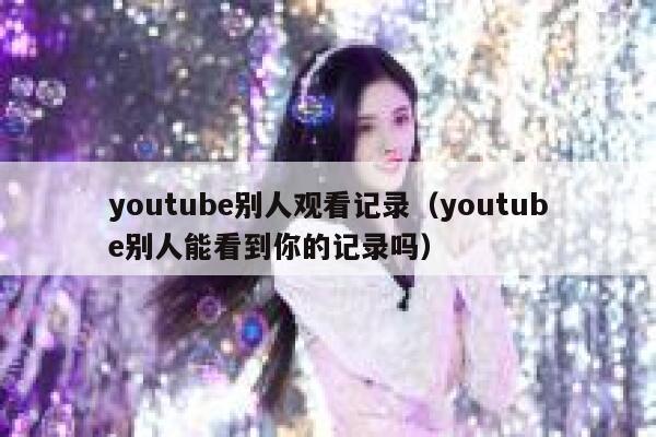 youtube别人观看记录（youtube别人能看到你的记录吗） 第1张