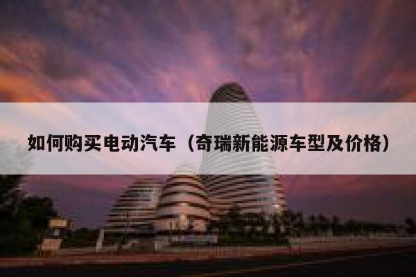 如何购买电动汽车(奇瑞新能源车型及价格) 第1张 如何购买电动汽车(奇瑞新能源车型及价格) 第1张