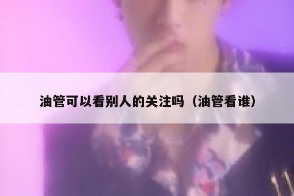油管可以看别人的关注吗(油管看谁) 第1张 油管可以看别人的关注吗(油管看谁) 第1张