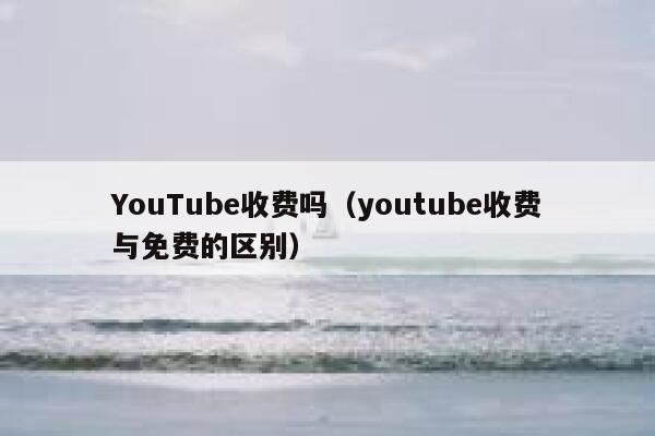 YouTube收费吗(youtube收费与免费的区别) 第1张 YouTube收费吗(youtube收费与免费的区别) 第1张