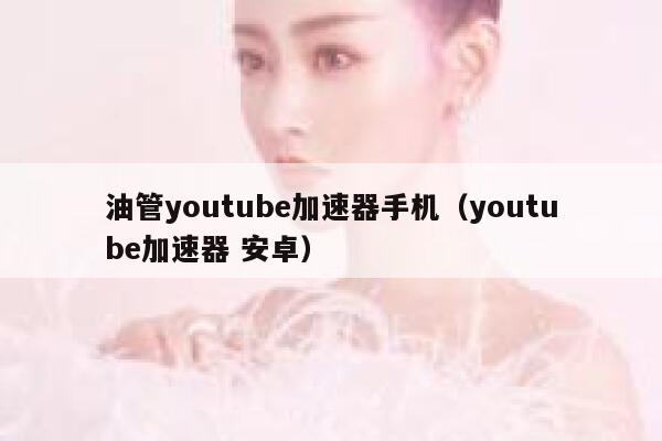 油管youtube加速器手机（youtube加速器 安卓） 第1张