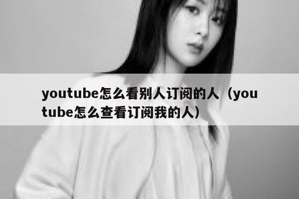 youtube怎么看别人订阅的人（youtube怎么查看订阅我的人） 第1张