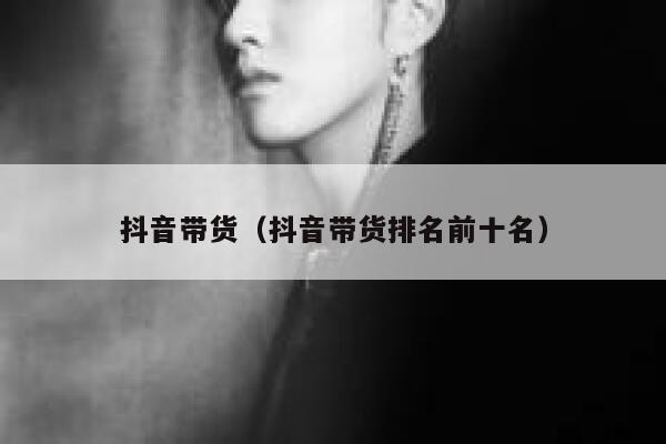 抖音带货（抖音带货排名前十名） 第1张