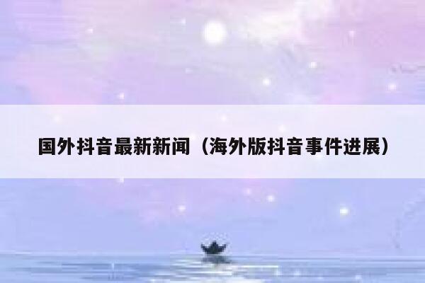 国外抖音最新新闻(海外版抖音事件进展) 第1张 国外抖音最新新闻(海外版抖音事件进展) 第1张