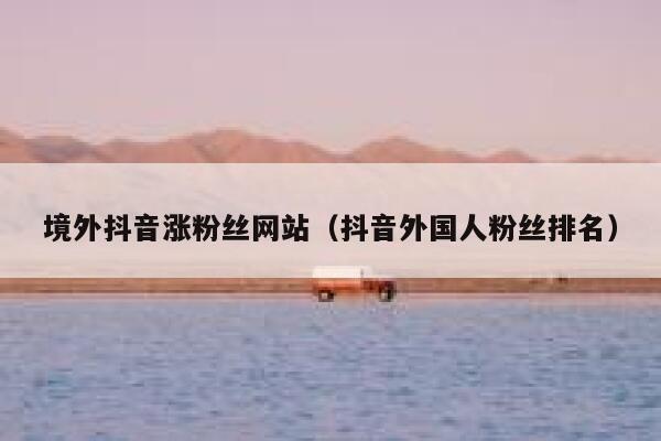 境外抖音涨粉丝网站(抖音外国人粉丝排名) 第1张 境外抖音涨粉丝网站(抖音外国人粉丝排名) 第1张