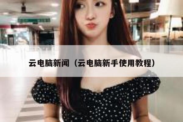 云电脑新闻（云电脑新手使用教程） 第1张