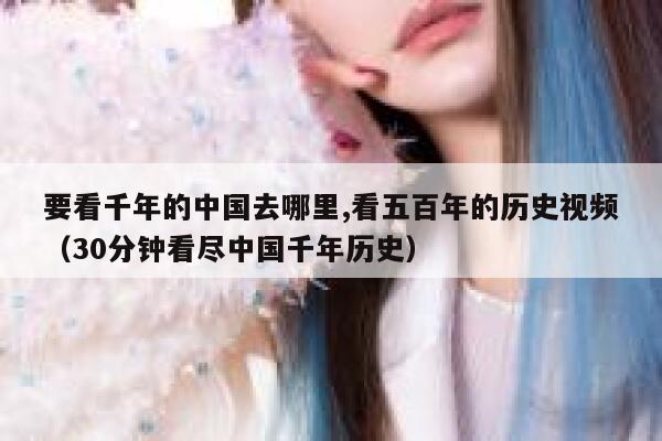 要看千年的中国去哪里,看五百年的历史视频（30分钟看尽中国千年历史） 第1张