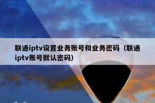 联通iptv设置业务账号和业务密码（联通iptv账号默认密码） 第1张