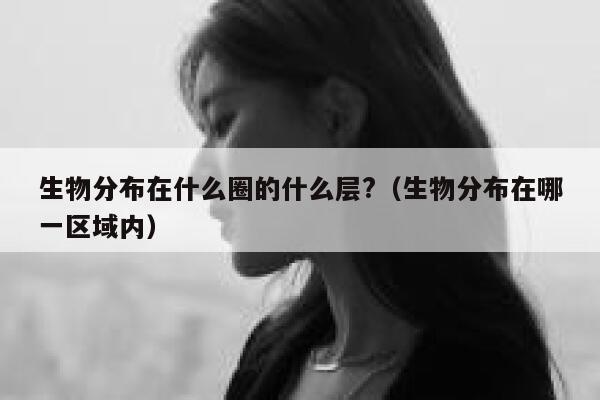 生物分布在什么圈的什么层?（生物分布在哪一区域内） 第1张