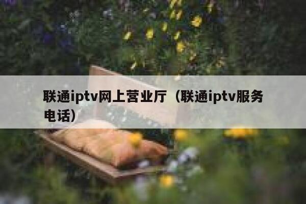 联通iptv网上营业厅（联通iptv服务电话） 第1张